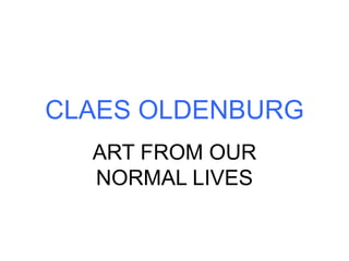 CLAES OLDENBURG
ART FROM OUR
NORMAL LIVES
 