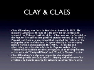 CLAY & CLAES

• Claes Oldenburg was born in Stockholm, Sweden in 1929. He
  moved to America at the age of 1. He grew up in Chicago and
  attended the Chicago Institute of Art. Claes was very influential in
  the Pop Art Movement that glorified popular culture of the 1960’s.
  Pop Art is defined as a movement that glorified the realities of life
  or popular culture of the time. It spoke visually of the everyday
  person working and playing in the 1960’s. The media and
  advertising were favorite subjects for Pop Art artists. Andy
  Warhol was most likely the most recognized of all the Pop culture
  artists with his “Campbell Soup” and “Marilyn Monroe” series.
• Claes Oldenburg’s sculptures emphasize visual spatial
  relationships with everyday objects. Playing with the scale of his
  creations, he liked to enlarge his artwork to extraordinary sizes.
 