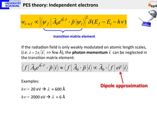 PES theory: Independent electrons

                   ik ⋅r 
                            2
wi → f ∝ ψ f      A0e ⋅ p ψ i δ ( E f − Ei − hν )

                  transition matrix element

If the radiadion field is only weakly modulated on 
             
                                                   atomic length scales,
(i.e. λ = 2π k >> few Å), the photon momentum k can be neglected in
the transition matrix element:
     ik ⋅r 
                                
  f A0e ⋅ p i ≈ f A0 ⋅ p i ∝ A0 ⋅ f er i

Examples:
                                              Dipole approximation
hν = 20 eV  λ ≈ 600 Å
hν = 2000 eV  λ ≈ 6 Å
 