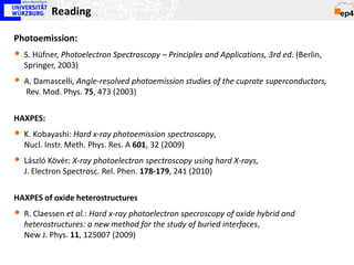 Reading

Photoemission:
• S. Hüfner, Photoelectron Spectroscopy – Principles and Applications, 3rd ed. (Berlin,
  Springer, 2003)
• A. Damascelli, Angle-resolved photoemission studies of the cuprate superconductors,
   Rev. Mod. Phys. 75, 473 (2003)


HAXPES:
• K. Kobayashi: Hard x-ray photoemission spectroscopy,
  Nucl. Instr. Meth. Phys. Res. A 601, 32 (2009)
• László Kövér: X-ray photoelectron spectroscopy using hard X-rays,
  J. Electron Spectrosc. Rel. Phen. 178-179, 241 (2010)


HAXPES of oxide heterostructures
• R. Claessen et al.: Hard x-ray photoelectron specroscopy of oxide hybrid and
  heterostructures: a new method for the study of buried interfaces,
  New J. Phys. 11, 125007 (2009)
 