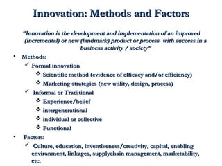 IInnnnoovvaattiioonn:: MMeetthhooddss aanndd FFaaccttoorrss 
““IInnnnoovvaattiioonn iiss tthhee ddeevveellooppmmeenntt aanndd iimmpplleemmeennttaattiioonn ooff aann iimmpprroovveedd 
((iinnccrreemmeennttaall)) oorr nneeww ((llaannddmmaarrkk)) pprroodduucctt oorr pprroocceessss wwiitthh ssuucccceessss iinn aa 
bbuussiinneessss aaccttiivviittyy // ssoocciieettyy”” 
• MMeetthhooddss:: 
 FFoorrmmaall iinnnnoovvaattiioonn 
 SScciieennttiiffiicc mmeetthhoodd ((eevviiddeennccee ooff eeffffiiccaaccyy aanndd//oorr eeffffiicciieennccyy)) 
 MMaarrkkeettiinngg ssttrraatteeggiieess ((nneeww uuttiilliittyy,, ddeessiiggnn,, pprroocceessss)) 
 IInnffoorrmmaall oorr TTrraaddiittiioonnaall 
 EExxppeerriieennccee//bbeelliieeff 
 iinntteerrggeenneerraattiioonnaall 
 iinnddiivviidduuaall oorr ccoolllleeccttiivvee 
 FFuunnccttiioonnaall 
• FFaaccttoorrss:: 
 CCuullttuurree,, eedduuccaattiioonn,, iinnvveennttiivveenneessss//ccrreeaattiivviittyy,, ccaappiittaall,, eennaabblliinngg 
eennvviirroonnmmeenntt,, lliinnkkaaggeess,, ssuuppppllyycchhaaiinn mmaannaaggeemmeenntt,, mmaarrkkeettaabbiilliittyy,, 
eettcc.. 
 