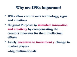 WWhhyy aarree IIPPRRss iimmppoorrttaanntt?? 
• IIPPRRss aallllooww ccoonnttrrooll oovveerr tteecchhnnoollooggyy,, ssiiggnnss 
aanndd ccrreeaattiioonnss 
• OOrriiggiinnaall PPuurrppoossee:: ttoo ssttiimmuullaattee iinnnnoovvaattiioonn 
aanndd ccrreeaattiivviittyy bbyy ccoommppeennssaattiinngg tthhee 
ccrreeaattoorr//iinnnnoovvaattoorr ffoorr tthheeiirr iinntteelllleeccttuuaall 
eeffffoorrttss 
• LLaatteellyy:: iinncceennttiivvee ttoo iinnvveessttmmeenntt // cchhaannggee iinn 
mmaarrkkeett ppllaayyeerrss 
----bbiigg mmuullttiinnaattiioonnaallss 
 