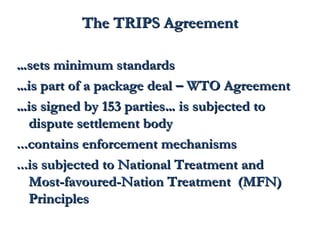 TThhee TTRRIIPPSS AAggrreeeemmeenntt 
……sseettss mmiinniimmuumm ssttaannddaarrddss 
……iiss ppaarrtt ooff aa ppaacckkaaggee ddeeaall –– WWTTOO AAggrreeeemmeenntt 
……iiss ssiiggnneedd bbyy 115533 ppaarrttiieess…… iiss ssuubbjjeecctteedd ttoo 
ddiissppuuttee sseettttlleemmeenntt bbooddyy 
......ccoonnttaaiinnss eennffoorrcceemmeenntt mmeecchhaanniissmmss 
......iiss ssuubbjjeecctteedd ttoo NNaattiioonnaall TTrreeaattmmeenntt aanndd 
MMoosstt--ffaavvoouurreedd--NNaattiioonn TTrreeaattmmeenntt ((MMFFNN)) 
PPrriinncciipplleess 
 