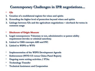 Contemporary Challenges iinn IIPPRR nneeggoottiiaattiioonnss...... 
• GGIIss 
11.. CCrreeaattiioonn ooff aa mmuullttiillaatteerraall rreeggiisstteerr ffoorr wwiinneess aanndd ssppiirriittss 
22.. EExxtteennddiinngg tthhee hhiigghheerr lleevveell ooff pprrootteeccttiioonn bbeeyyoonndd wwiinneess aanndd ssppiirriittss 
33.. LLiinnkkaaggee bbeettwweeeenn GGIIss aanndd tthhee aaggrriiccuullttuurree nneeggoottiiaattiioonnss –– ccllaawwbbaacckk ffoorr tteerrmmss iinn 
ccoommmmoonn uussaaggee 
• DDiisscclloossuurree ooff OOrriiggiinn MMeeaassuurree 
11.. LLeeggaall ccoonnsseeqquueenncceess:: VVoolluunnttaarryy oorr nnoott,, aaddmmiinniissttrraattiivvee oorr ppaatteenntt aabbiilliittyy 
rreeqquuiirreemmeenntt ((rreevvookkee oorr ccrriimmiinnaall ssaannccttiioonn)) 
22.. LLiinnkkeedd ttoo CCBBDD ccoonncceeppttss AABBSS aanndd PPIICC 
33.. LLiinnkkeedd ttoo WWIIPPOO oorr WWTTOO 
• IImmpplleemmeennttaattiioonn ooff tthhee WWIIPPOO DDeevveellooppmmeenntt AAggeennddaa 
• EEnnffoorrcceemmeenntt ((WWTTOO UUSS vveerrssuuss CChhiinnaa PPaanneell RReeppoorrtt)) 
• OOnnggooiinngg nnoorrmm sseettttiinngg aaccttiivviittiieess // FFTTAAss 
• TTeecchhnnoollooggyy TTrraannssffeerr 
• TTeecchhnniiccaall AAssssiissttaannccee aanndd CCooooppeerraattiioonn 
 
