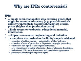 WWhhyy aarree IIPPRRss ccoonnttrroovveerrssiiaall?? 
IIPPRRss 
• …… ccrreeaattee sseemmii--mmoonnooppoolliieess aallssoo ccoovveerriinngg ggooooddss tthhaatt 
mmiigghhtt bbee eesssseennttiiaall ttoo ssoocciieettyy ((ee..gg.. pphhaarrmmaacceeuuttiiccaallss 
aanndd eennvviirroonnmmeennttaallllyy ssoouunndd tteecchhnnoollooggiieess)) //rraaiisseess 
pprriicceess ((hhiigghheerr tthhaann pprroodduuccttiioonn ccoossttss)) 
• ……lliimmiitt aacccceessss ttoo tteexxttbbooookkss,, eedduuccaattiioonnaall mmaatteerriiaall,, 
iinnffoorrmmaattiioonn 
• ……iimmppaaccttss oonn rreevveerrssee eennggiinneeeerriinngg aanndd iimmiittaattiioonn 
• ……eexxcceeppttiioonnss aarree ppuusshheedd ttoo tthhee lliimmiitt//ssccooppee iiss wwiiddeenneedd:: 
– eexxtteennssiioonn ooff ssuubbjjeecctt mmaatttteerr -- -- ppaatteennttaabbiilliittyy ooff lliiffee // ssooffttwwaarree;; 
– eexxtteennssiioonn ooff tteerrmm ooff pprrootteeccttiioonn ---- 7700 yyeeaarrss ooff ccooppyyrriigghhtt pprrootteeccttiioonn;; 
– ccrreeaattiioonn ooff nneeww rriigghhttss ---- nnoonn oorriiggiinnaall ddaattaabbaasseess;; 
– oovveerr rreellaaxxaattiioonn ooff ggrraannttiinngg ooff ppaatteennttss ---- llaacckk ooff aaddeeqquuaattee ddeessccrriippttiioonn;; 
– iinncclluussiioonn ooff IIPP iinn ttrraaddee,, iinnvveessttmmeenntt aanndd ssttaanndd aalloonnee aaggrreeeemmeennttss;; 
– pprriimmaaccyy ooff pprriivvaattee rriigghhttss ooff ppuubblliicc rriigghhttss 
 