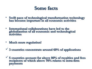 SSoommee ffaaccttss 
• SSwwiifftt ppaaccee ooff tteecchhnnoollooggiiccaall ttrraannssffoorrmmaattiioonn tteecchhnnoollooggyy 
hhaass bbeeccoommee iimmppoorrttaanntt iinn aallll eeccoonnoommiicc aaccttiivviittiieess 
• IInntteerrnnaattiioonnaall ccoollllaabboorraattiioonnss hhaavvee lleedd ttoo tthhee 
gglloobbaalliizzaattiioonn ooff aallll eeccoonnoommiicc aanndd tteecchhnnoollooggiiccaall 
aaccttiivviittiieess 
• MMuucchh mmoorree rreegguullaattiioonn!! 
 33 ccoouunnttrriieess ccoonncceennttrraattee aarroouunndd 6600%% ooff aapppplliiccaattiioonnss 
 55 ccoouunnttrriieess aaccccoouunntt ffoorr aabboovvee 8800%% ooff rrooyyaallttiieess aanndd ffeeeess 
rreecciippiieennttss ooff wwhhiicchh aabboovvee 7700%% rreellaatteess ttoo iinnttrraa--ffiirrmm 
ppaayymmeennttss 
 