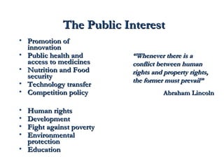 TThhee PPuubblliicc IInntteerreesstt 
• PPrroommoottiioonn ooff 
iinnnnoovvaattiioonn 
• PPuubblliicc hheeaalltthh aanndd 
aacccceessss ttoo mmeeddiicciinneess 
• NNuuttrriittiioonn aanndd FFoooodd 
sseeccuurriittyy 
• TTeecchhnnoollooggyy ttrraannssffeerr 
• CCoommppeettiittiioonn ppoolliiccyy 
• HHuummaann rriigghhttss 
• DDeevveellooppmmeenntt 
• FFiigghhtt aaggaaiinnsstt ppoovveerrttyy 
• EEnnvviirroonnmmeennttaall 
pprrootteeccttiioonn 
• EEdduuccaattiioonn 
““WWhheenneevveerr tthheerree iiss aa 
ccoonnfflliicctt bbeettwweeeenn hhuummaann 
rriigghhttss aanndd pprrooppeerrttyy rriigghhttss,, 
tthhee ffoorrmmeerr mmuusstt pprreevvaaiill”” 
AAbbrraahhaamm LLiinnccoollnn 
 