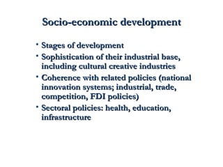SSoocciioo--eeccoonnoommiicc ddeevveellooppmmeenntt 
• SSttaaggeess ooff ddeevveellooppmmeenntt 
• SSoopphhiissttiiccaattiioonn ooff tthheeiirr iinndduussttrriiaall bbaassee,, 
iinncclluuddiinngg ccuullttuurraall ccrreeaattiivvee iinndduussttrriieess 
• CCoohheerreennccee wwiitthh rreellaatteedd ppoolliicciieess ((nnaattiioonnaall 
iinnnnoovvaattiioonn ssyysstteemmss;; iinndduussttrriiaall,, ttrraaddee,, 
ccoommppeettiittiioonn,, FFDDII ppoolliicciieess)) 
• SSeeccttoorraall ppoolliicciieess:: hheeaalltthh,, eedduuccaattiioonn,, 
iinnffrraassttrruuccttuurree 
 