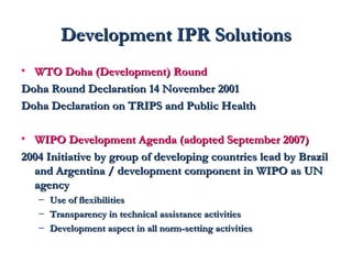 DDeevveellooppmmeenntt IIPPRR SSoolluuttiioonnss 
• WWTTOO DDoohhaa ((DDeevveellooppmmeenntt)) RRoouunndd 
DDoohhaa RRoouunndd DDeeccllaarraattiioonn 1144 NNoovveemmbbeerr 22000011 
DDoohhaa DDeeccllaarraattiioonn oonn TTRRIIPPSS aanndd PPuubblliicc HHeeaalltthh 
• WWIIPPOO DDeevveellooppmmeenntt AAggeennddaa ((aaddoopptteedd SSeepptteemmbbeerr 22000077)) 
22000044 IInniittiiaattiivvee bbyy ggrroouupp ooff ddeevveellooppiinngg ccoouunnttrriieess lleeaadd bbyy BBrraazziill 
aanndd AArrggeennttiinnaa // ddeevveellooppmmeenntt ccoommppoonneenntt iinn WWIIPPOO aass UUNN 
aaggeennccyy 
– UUssee ooff fflleexxiibbiilliittiieess 
– TTrraannssppaarreennccyy iinn tteecchhnniiccaall aassssiissttaannccee aaccttiivviittiieess 
– DDeevveellooppmmeenntt aassppeecctt iinn aallll nnoorrmm-sseettttiinngg aaccttiivviittiieess 
 