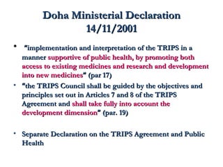 DDoohhaa MMiinniisstteerriiaall DDeeccllaarraattiioonn 
1144//1111//22000011 
• ““iimmpplleemmeennttaattiioonn aanndd iinntteerrpprreettaattiioonn ooff tthhee TTRRIIPPSS iinn aa 
mmaannnneerr ssuuppppoorrttiivvee ooff ppuubblliicc hheeaalltthh,, bbyy pprroommoottiinngg bbootthh 
aacccceessss ttoo eexxiissttiinngg mmeeddiicciinneess aanndd rreesseeaarrcchh aanndd ddeevveellooppmmeenntt 
iinnttoo nneeww mmeeddiicciinneess”” ((ppaarr 1177)) 
• ““tthhee TTRRIIPPSS CCoouunncciill sshhaallll bbee gguuiiddeedd bbyy tthhee oobbjjeeccttiivveess aanndd 
pprriinncciipplleess sseett oouutt iinn AArrttiicclleess 77 aanndd 88 ooff tthhee TTRRIIPPSS 
AAggrreeeemmeenntt aanndd sshhaallll ttaakkee ffuullllyy iinnttoo aaccccoouunntt tthhee 
ddeevveellooppmmeenntt ddiimmeennssiioonn”” ((ppaarr.. 1199)) 
• SSeeppaarraattee DDeeccllaarraattiioonn oonn tthhee TTRRIIPPSS AAggrreeeemmeenntt aanndd PPuubblliicc 
HHeeaalltthh 
 