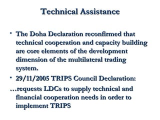 TTeecchhnniiccaall AAssssiissttaannccee 
• TThhee DDoohhaa DDeeccllaarraattiioonn rreeccoonnffiirrmmeedd tthhaatt 
tteecchhnniiccaall ccooooppeerraattiioonn aanndd ccaappaacciittyy bbuuiillddiinngg 
aarree ccoorree eelleemmeennttss ooff tthhee ddeevveellooppmmeenntt 
ddiimmeennssiioonn ooff tthhee mmuullttiillaatteerraall ttrraaddiinngg 
ssyysstteemm.. 
• 2299//1111//22000055 TTRRIIPPSS CCoouunncciill DDeeccllaarraattiioonn:: 
……rreeqquueessttss LLDDCCss ttoo ssuuppppllyy tteecchhnniiccaall aanndd 
ffiinnaanncciiaall ccooooppeerraattiioonn nneeeeddss iinn oorrddeerr ttoo 
iimmpplleemmeenntt TTRRIIPPSS 
 