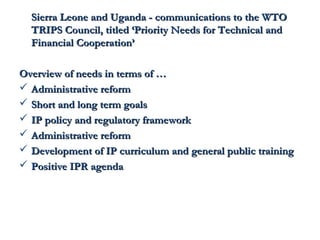 Sierra Leone and Uganda - ccoommmmuunniiccaattiioonnss ttoo tthhee WWTTOO 
TTRRIIPPSS CCoouunncciill,, ttiittlleedd ‘‘PPrriioorriittyy NNeeeeddss ffoorr TTeecchhnniiccaall aanndd 
FFiinnaanncciiaall CCooooppeerraattiioonn’’ 
OOvveerrvviieeww ooff nneeeeddss iinn tteerrmmss ooff …… 
 AAddmmiinniissttrraattiivvee rreeffoorrmm 
 SShhoorrtt aanndd lloonngg tteerrmm ggooaallss 
 IIPP ppoolliiccyy aanndd rreegguullaattoorryy ffrraammeewwoorrkk 
 AAddmmiinniissttrraattiivvee rreeffoorrmm 
 DDeevveellooppmmeenntt ooff IIPP ccuurrrriiccuulluumm aanndd ggeenneerraall ppuubblliicc ttrraaiinniinngg 
 PPoossiittiivvee IIPPRR aaggeennddaa 
 