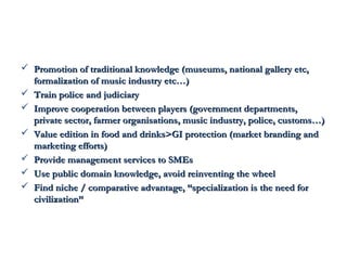  n Promotion of traditional knowledge (museums, naattiioonnaall ggaalllleerryy eettcc,, 
ffoorrmmaalliizzaattiioonn ooff mmuussiicc iinndduussttrryy eettcc……)) 
 TTrraaiinn ppoolliiccee aanndd jjuuddiicciiaarryy 
 IImmpprroovvee ccooooppeerraattiioonn bbeettwweeeenn ppllaayyeerrss ((ggoovveerrnnmmeenntt ddeeppaarrttmmeennttss,, 
pprriivvaattee sseeccttoorr,, ffaarrmmeerr oorrggaanniissaattiioonnss,, mmuussiicc iinndduussttrryy,, ppoolliiccee,, ccuussttoommss……)) 
 VVaalluuee eeddiittiioonn iinn ffoooodd aanndd ddrriinnkkss>>GGII pprrootteeccttiioonn ((mmaarrkkeett bbrraannddiinngg aanndd 
mmaarrkkeettiinngg eeffffoorrttss)) 
 PPrroovviiddee mmaannaaggeemmeenntt sseerrvviicceess ttoo SSMMEEss 
 UUssee ppuubblliicc ddoommaaiinn kknnoowwlleeddggee,, aavvooiidd rreeiinnvveennttiinngg tthhee wwhheeeell 
 FFiinndd nniicchhee // ccoommppaarraattiivvee aaddvvaannttaaggee,, ““ssppeecciiaalliizzaattiioonn iiss tthhee nneeeedd ffoorr 
cciivviilliizzaattiioonn”” 
 