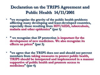 DDeeccllaarraattiioonn oonn tthhee TTRRIIPPSS AAggrreeeemmeenntt aanndd 
PPuubblliicc HHeeaalltthh 1144//1111//22000011 
• ““wwee rreeccooggnniizzee tthhee ggrraavviittyy ooff tthhee ppuubblliicc hheeaalltthh pprroobblleemmss 
aafffflliiccttiinngg mmaannyy ddeevveellooppiinngg aanndd lleeaasstt-ddeevveellooppeedd ccoouunnttrriieess,, 
eessppeecciiaallllyy tthhoossee rreessuullttiinngg ffrroomm HHIIVV//AAIIDDSS,, ttuubbeerrccuulloossiiss,, 
mmaallaarriiaa aanndd ootthheerr eeppiiddeemmiiccss”” ((ppaarr 11)) 
• ““ wwee rreeccooggnniizzee tthhaatt IIPP pprrootteeccttiioonn iiss iimmppoorrttaanntt ffoorr tthhee 
ddeevveellooppmmeenntt ooff nneeww mmeeddiicciinneess.. WWee aallssoo rreeccooggnniizzee iittss 
eeffffeeccttss oonn pprriicceess”” ((ppaarr 33)) 
• ““wwee aaggrreeee tthhaatt tthhee TTRRIIPPSS ddooeess nnoott aanndd sshhoouulldd nnoott pprreevveenntt 
mmeemmbbeerrss ffrroomm ttaakkiinngg mmeeaassuurreess ttoo pprrootteecctt ppuubblliicc hheeaalltthh,, 
TTRRIIPPSS sshhoouulldd bbee iinntteerrpprreetteedd aanndd iimmpplleemmeenntteedd iinn aa mmaannnneerr 
ssuuppppoorrttiivvee ooff ppuubblliicc hheeaalltthh aanndd pprroommoottee aacccceessss ttoo 
mmeeddiicciinneess”” ((ppaarr 44)) 
 