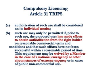 CCoommppuullssoorryy LLiicceennssiinngg 
AArrttiiccllee 3311 TTRRIIPPSS 
((aa)) aauutthhoorriizzaattiioonn ooff ssuucchh uussee sshhaallll bbee ccoonnssiiddeerreedd 
oonn iittss iinnddiivviidduuaall mmeerriittss;; 
((bb)) ssuucchh uussee mmaayy oonnllyy bbee ppeerrmmiitttteedd iiff,, pprriioorr ttoo 
ssuucchh uussee,, tthhee pprrooppoosseedd uusseerr hhaass mmaaddee eeffffoorrttss 
ttoo oobbttaaiinn aauutthhoorriizzaattiioonn ffrroomm tthhee rriigghhtt hhoollddeerr 
oonn rreeaassoonnaabbllee ccoommmmeerrcciiaall tteerrmmss aanndd 
ccoonnddiittiioonnss aanndd tthhaatt ssuucchh eeffffoorrttss hhaavvee nnoott bbeeeenn 
ssuucccceessssffuull wwiitthhiinn aa rreeaassoonnaabbllee ppeerriioodd ooff ttiimmee.. 
TThhiiss rreeqquuiirreemmeenntt mmaayy bbee wwaaiivveedd bbyy aa MMeemmbbeerr 
iinn tthhee ccaassee ooff aa nnaattiioonnaall eemmeerrggeennccyy oorr ootthheerr 
cciirrccuummssttaanncceess ooff eexxttrreemmee uurrggeennccyy oorr iinn ccaasseess 
ooff ppuubblliicc nnoonn-ccoommmmeerrcciiaall uussee.. 
 