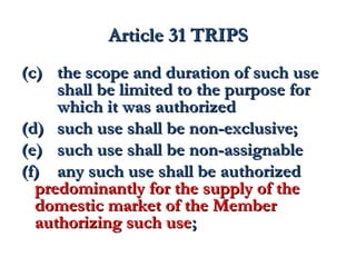 AArrttiiccllee 3311 TTRRIIPPSS 
((cc)) tthhee ssccooppee aanndd dduurraattiioonn ooff ssuucchh uussee 
sshhaallll bbee lliimmiitteedd ttoo tthhee ppuurrppoossee ffoorr 
wwhhiicchh iitt wwaass aauutthhoorriizzeedd 
((dd)) ssuucchh uussee sshhaallll bbee nnoonn--eexxcclluussiivvee;; 
((ee)) ssuucchh uussee sshhaallll bbee nnoonn--aassssiiggnnaabbllee 
((ff)) aannyy ssuucchh uussee sshhaallll bbee aauutthhoorriizzeedd 
pprreeddoommiinnaannttllyy ffoorr tthhee ssuuppppllyy ooff tthhee 
ddoommeessttiicc mmaarrkkeett ooff tthhee MMeemmbbeerr 
aauutthhoorriizziinngg ssuucchh uussee;; 
 