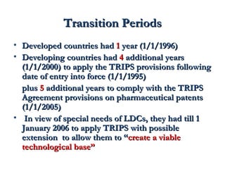 TTrraannssiittiioonn PPeerriiooddss 
• DDeevveellooppeedd ccoouunnttrriieess hhaadd 11 yyeeaarr ((11//11//11999966)) 
• DDeevveellooppiinngg ccoouunnttrriieess hhaadd 44 aaddddiittiioonnaall yyeeaarrss 
((11//11//22000000)) ttoo aappppllyy tthhee TTRRIIPPSS pprroovviissiioonnss ffoolllloowwiinngg 
ddaattee ooff eennttrryy iinnttoo ffoorrccee ((11//11//11999955)) 
pplluuss 55 aaddddiittiioonnaall yyeeaarrss ttoo ccoommppllyy wwiitthh tthhee TTRRIIPPSS 
AAggrreeeemmeenntt pprroovviissiioonnss oonn pphhaarrmmaacceeuuttiiccaall ppaatteennttss 
((11//11//22000055)) 
• IInn vviieeww ooff ssppeecciiaall nneeeeddss ooff LLDDCCss,, tthheeyy hhaadd ttiillll 11 
JJaannuuaarryy 22000066 ttoo aappppllyy TTRRIIPPSS wwiitthh ppoossssiibbllee 
eexxtteennssiioonn ttoo aallllooww tthheemm ttoo ““ccrreeaattee aa vviiaabbllee 
tteecchhnnoollooggiiccaall bbaassee”” 
 