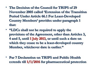 • The Decision of the CCoouunncciill ffoorr TTRRIIPPSS ooff 2299 
NNoovveemmbbeerr 22000055 ccaalllleedd ‘‘EExxtteennssiioonn ooff tthhee TTrraannssiittiioonn 
PPeerriioodd UUnnddeerr AArrttiiccllee 6666.11 FFoorr LLeeaasstt--DDeevveellooppeedd 
CCoouunnttrryy MMeemmbbeerrss’’ pprroovviiddeess uunnddeerr ppaarraaggrraapphh 11 
tthhaatt:: 
• ““LLDDCCss sshhaallll nnoott bbee rreeqquuiirreedd ttoo aappppllyy tthhee 
pprroovviissiioonnss ooff tthhee AAggrreeeemmeenntt,, ootthheerr tthhaann AArrttiicclleess 33,, 
44 aanndd 55,, uunnttiill 11 JJuullyy 22001133,, oorr uunnttiill ssuucchh aa ddaattee oonn 
wwhhiicchh tthheeyy cceeaassee ttoo bbee aa lleeaasstt--ddeevveellooppeedd ccoouunnttrryy 
MMeemmbbeerr,, wwhhiicchheevveerr ddaattee iiss eeaarrlliieerr.”” 
• PPaarr 77 DDeeccllaarraattiioonn oonn TTRRIIPPSS aanndd PPuubblliicc HHeeaalltthh 
eexxtteennddss ttiillll 11//11//22001166 ffoorr pphhaarrmmaacceeuuttiiccaall pprrootteeccttiioonn 
 