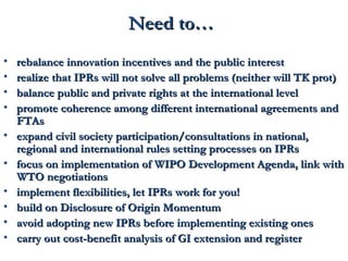 NNeeeedd ttoo…… 
• rreebbaallaannccee iinnnnoovvaattiioonn iinncceennttiivveess aanndd tthhee ppuubblliicc iinntteerreesstt 
• rreeaalliizzee tthhaatt IIPPRRss wwiillll nnoott ssoollvvee aallll pprroobblleemmss ((nneeiitthheerr wwiillll TTKK pprroott)) 
• bbaallaannccee ppuubblliicc aanndd pprriivvaattee rriigghhttss aatt tthhee iinntteerrnnaattiioonnaall lleevveell 
• pprroommoottee ccoohheerreennccee aammoonngg ddiiffffeerreenntt iinntteerrnnaattiioonnaall aaggrreeeemmeennttss aanndd 
FFTTAAss 
• eexxppaanndd cciivviill ssoocciieettyy ppaarrttiicciippaattiioonn//ccoonnssuullttaattiioonnss iinn nnaattiioonnaall,, 
rreeggiioonnaall aanndd iinntteerrnnaattiioonnaall rruulleess sseettttiinngg pprroocceesssseess oonn IIPPRRss 
• ffooccuuss oonn iimmpplleemmeennttaattiioonn ooff WWIIPPOO DDeevveellooppmmeenntt AAggeennddaa,, lliinnkk wwiitthh 
WWTTOO nneeggoottiiaattiioonnss 
• iimmpplleemmeenntt fflleexxiibbiilliittiieess,, lleett IIPPRRss wwoorrkk ffoorr yyoouu!! 
• bbuuiilldd oonn DDiisscclloossuurree ooff OOrriiggiinn MMoommeennttuumm 
• aavvooiidd aaddooppttiinngg nneeww IIPPRRss bbeeffoorree iimmpplleemmeennttiinngg eexxiissttiinngg oonneess 
• ccaarrrryy oouutt ccoosstt--bbeenneeffiitt aannaallyyssiiss ooff GGII eexxtteennssiioonn aanndd rreeggiisstteerr 
 