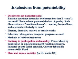 EExxcclluussiioonnss ffrroomm ppaatteennttaabbiilliittyy 
• DDiissccoovveerriieess aarree nnoott ppaatteennttaabbllee:: 
EEiinnsstteeiinn ccoouulldd nnoott ppaatteenntt hhiiss cceelleebbrraatteedd llaaww tthhaatt EE == mmcc^^22;; 
nnoorr ccoouulldd NNeewwttoonn hhaavvee ppaatteenntteedd tthhee llaaww ooff ggrraavviittyy.. SSuucchh 
ddiissccoovveerriieess aarree ““mmaanniiffeessttaattiioonnss ooff .. .. .. nnaattuurree,, ffrreeee ttoo aallll mmeenn 
aanndd rreesseerrvveedd eexxcclluussiivveellyy ttoo nnoonnee”” 
• LLiitteerraarryy,, ddrraammaattiicc,, mmuussiiccaall oorr aarrttiissttiicc wwoorrkkss 
• SScchheemmeess,, rruulleess,, ggaammeess,, ccoommppuutteerr pprrooggrraammss aass ssuucchh 
• MMeetthhooddss ooff mmeeddiiccaall ttrreeaattmmeenntt 
• CCoonnttrraarryy ttoo ppuubblliicc ppoolliiccyy aanndd mmoorraalliittyy:: TThhoossee wwhhiicchh bbyy 
ppuubblliiccaattiioonn oorr eexxppllooiittaattiioonn mmiigghhtt rreessuulltt iinn ooffffeennssiivvee,, 
iimmmmoorraall oorr aannttii--ssoocciiaall bbeehhaavviioorr.. CCuurrrreenntt ddeebbaattee lliiffee 
ppaatteennttss//GGMM FFoooodd 
• PPllaanntt aanndd aanniimmaall vvaarriieettiieess ((iinn EEUU nnoott iinn UUSS)) 
 