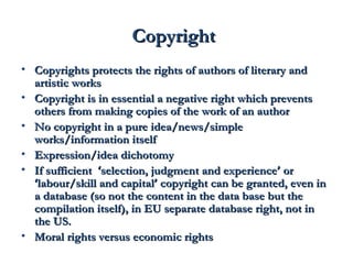 CCooppyyrriigghhtt 
• CCooppyyrriigghhttss pprrootteeccttss tthhee rriigghhttss ooff aauutthhoorrss ooff lliitteerraarryy aanndd 
aarrttiissttiicc wwoorrkkss 
• CCooppyyrriigghhtt iiss iinn eesssseennttiiaall aa nneeggaattiivvee rriigghhtt wwhhiicchh pprreevveennttss 
ootthheerrss ffrroomm mmaakkiinngg ccooppiieess ooff tthhee wwoorrkk ooff aann aauutthhoorr 
• NNoo ccooppyyrriigghhtt iinn aa ppuurree iiddeeaa//nneewwss//ssiimmppllee 
wwoorrkkss//iinnffoorrmmaattiioonn iittsseellff 
• EExxpprreessssiioonn//iiddeeaa ddiicchhoottoommyy 
• IIff ssuuffffiicciieenntt ‘‘sseelleeccttiioonn,, jjuuddggmmeenntt aanndd eexxppeerriieennccee’’ oorr 
‘‘llaabboouurr//sskkiillll aanndd ccaappiittaall’’ ccooppyyrriigghhtt ccaann bbee ggrraanntteedd,, eevveenn iinn 
aa ddaattaabbaassee ((ssoo nnoott tthhee ccoonntteenntt iinn tthhee ddaattaa bbaassee bbuutt tthhee 
ccoommppiillaattiioonn iittsseellff)),, iinn EEUU sseeppaarraattee ddaattaabbaassee rriigghhtt,, nnoott iinn 
tthhee UUSS.. 
• MMoorraall rriigghhttss vveerrssuuss eeccoonnoommiicc rriigghhttss 
 