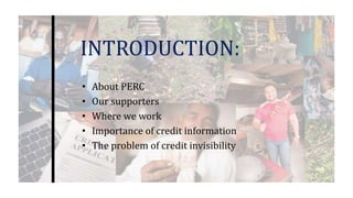 INTRODUCTION:
• About PERC
• Our supporters
• Where we work
• Importance of credit information
• The problem of credit invisibility
 