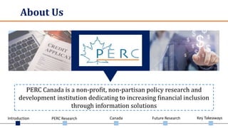 Introduction PERC Research Canada Future Research Key Takeaways
About Us
PERC Canada is a non-profit, non-partisan policy research and
development institution dedicating to increasing financial inclusion
through information solutions
 