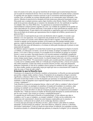 tanto ni la mente ni la razón, sino que las transforma de tal manera que la mente humana funcione
con la ayuda de la iluminación divina. Esta es una tarea que solamente la fe puede realizar y alcanzar.
El segundo mito que algunos cristianos acarician es que el crecimiento intelectual perjudica la fe
cristiana. Pero, en realidad, un cristiano educado puede ser un comunicador mejor informado y más
efectivo. Mientras la mayoría de los discípulos de Jesús tenían poca educación (mostrando así que
Dios puede usar a cualquier persona a quien elige), hombres como Moisés, Daniel y Pablo ilustran el
poder de las personas educadas que se someten a las demandas de la fe. Ser santificado no significa
ser estúpido. Otra vez, Elena White dice: “La ignorancia no aumentará la humildad o la
espiritualidad de cualquier profeso seguidor de Cristo. Las verdades de la palabra divina pueden ser
mejor apreciadas por un cristiano intelectual. Cristo puede ser mejor glorificado por aquellos que le
sirven inteligentemente. El gran objetivo de la educación es capacitarnos para usar los poderes que
Dios nos ha dado de tal manera que representemos bien la religión de la Biblia y promovamos la
gloria de Dios”.5
Un tercer mito es la percepción de que existe una distinción entre lo sagrado y lo secular y que
debemos vivir esta separación. Una comprensión más profunda de la fe cristiana requiere que
mientras vivimos en lo secular, nunca debemos dejar de lado lo sagrado; en realidad, debemos
vincular lo sagrado con las personas seculares, de tal manera que ellos puedan entender mejor,
apreciar y lograr la dinámica del sentido de realización que se encuentra en lo sagrado. Dios es el
Dios tanto del altar como del laboratorio y el cristiano no debe pedir disculpas por el primero ni estar
enamorado del segundo.
No debemos separar lo sagrado y lo secular hasta el punto de que restringimos la religión al corazón
y al sábado, y la educación a la mente y al resto de la semana. El peligro escondido de lo secular es
pensar y vivir como si Dios no existiera. Es un mandato de la fe enfrentar ese peligro en su propio
terreno y vencer sus males. Para poder hacerlo, la fe necesita mantener su habilidad, otorgada por
Dios, de razonar de manera eficaz. Vivimos en el mundo, pero no somos parte de él. El mundo es al
mismo tiempo nuestro hogar y nuestra misión. La relación integral entre la fe y la razón es resumida
muy bien por Elena White: “El conocimiento es poder, pero es poder para bien, únicamente cuando
va unido con la verdadera piedad. Debe ser vivificado por el Espíritu de Dios, a fin de servir para los
más nobles propósitos. Cuanto más íntima sea nuestra relación con Dios, tanto más plenamente
podremos comprender el valor de la verdadera ciencia; porque los atributos de Dios, según se ven en
sus obras creadas, pueden ser apreciados mejor por aquel que tiene un conocimiento del Creador de
todas las cosas, el Autor de toda verdad”.6
Entender lo que la filosofía hace
Cuestionar es la ocupación de la filosofía y también su herramienta. La filosofía usa toda oportunidad
para probar, empujar, dudar, analizar y buscar. El propósito de sus preguntas es llegar a encontrar
significado y coherencia. Morris dice: “El trabajo del filósofo es hacer el tipo de preguntas que son
relevantes al tema bajo estudio, la clase de preguntas que queremos ver respondidas y no meramente
meditadas, el tipo de preguntas cuyas respuestas hagan una real diferencia en la manera como
vivimos y trabajamos”.7
Toda filosofía se ocupa de tres preguntas básicas: ¿Qué es real? ¿Qué es verdadero? ¿Qué es bueno?
La primera se refiere a la ontología y la metafísica, el estudio de la realidad y la existencia. ¿Qué
constituye la realidad? ¿Es la existencia humana real? Ese árbol que vemos ¿forma parte de la
realidad? ¿O es la idea del árbol o la idea de lo humano precedente a la comprensión de la realidad?
Schaeffer dice: “Nada que merezca el nombre de filosofía puede desestimar la cuestión del hecho de
que las cosas existen y que existen en su forma y complejidad presente”.8
La segunda área de interés para la filosofía es la epistemología. ¿Cómo sabemos que algo es
verdadero o no? Lo que es verdadero, ¿es siempre verdadero? ¿Cuáles son las condiciones y las
limitaciones del conocimiento? ¿Somos los seres humanos responsables por la creación, la
certificación y verificación de la verdad? ¿Es la verdad algo absoluto o relativo?
La tercera área que preocupa a la filosofía es la ética. ¿Qué es bueno? ¿Qué define la conducta
apropiada? ¿Existen normas de conducta? ¿Son éstas objetivas, subjetivas, relativas, o absolutas,
universales o particulares? ¿Cuál es la fuente de estas normas: la tradición, las costumbres sociales,
las prácticas actuales, la voluntad del poder que gobierna, la situación, la religión? ¿Es la valoración
 
