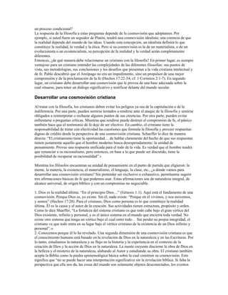 un proceso condicional?
La respuesta de la filosofía a estas preguntas depende de la cosmovisión que adoptamos. Por
ejemplo, si usted fuera un seguidor de Platón, tendrá una cosmovisión idealista; una creencia de que
la realidad depende del mundo de las ideas. Usando esta concepción, un idealista definirá lo que
constituye la realidad, la verdad y la ética. Pero si su cosmovisión es la de un materialista, o de un
evolucionista o un existencialista, su percepción de la realidad y la verdad serán completamente
diferentes.
Entonces, ¿de qué manera debe relacionarse un cristiano con la filosofía? En primer lugar, es siempre
ventajoso para un cristiano entender las complejidades de las diferentes filosofías: sus puntos de
vista, sus metodologías, sus conclusiones y los desafíos que presentan a la vida cristiana intelectual y
de fe. Pablo descubrió que el Areópago no era un impedimento, sino un propulsor de una mejor
comprensión y de la proclamación de la fe (Hechos 17:22-34; cf. 1 Corintios 2:1-7). En segundo
lugar, un cristiano debe desarrollar una cosmovisión que le provea de una base adecuada sobre la
cual situarse, para tener un diálogo significativo y testificar delante del mundo secular.

Desarrollar una cosmovisión cristiana

Al tratar con la filosofía, los cristianos deben evitar los peligros ya sea de la capitulación o de la
indiferencia. Por una parte, pueden sentirse tentados a rendirse ante el ataque de la filosofía y sentirse
obligados a reinterpretar o rechazar algunos puntos de sus creencias. Por otra parte, pueden evitar
enfrentarse a preguntas críticas. Mientras que rendirse puede destruir el compromiso de fe, el pánico
también hace que el testimonio de fe deje de ser efectivo. En cambio, el cristiano tiene la
responsabilidad de tratar con efectividad las cuestiones que formula la filosofía y proveer respuestas
dignas de crédito desde la perspectiva de una cosmovisión cristiana. Schaeffer lo dice de manera
directa: “El cristianismo tiene la oportunidad… de hablar claramente del hecho de que sus respuestas
tienen justamente aquello que el hombre moderno busca desesperadamente: la unidad de
pensamiento. Provee una respuesta unificada para el todo de la vida. Es verdad que el hombre tendrá
que renunciar a su racionalismo, pero entonces, en base a lo que puede ser discutido, tiene la
posibilidad de recuperar su racionalidad”.9

Mientras los filósofos encuentran su unidad de pensamiento en el punto de partida que eligieron: la
mente, la materia, la existencia, el materialismo, el lenguaje, la clase, etc., ¿a dónde vamos para
desarrollar una cosmovisión cristiana? Sin pretender ser exclusivo o exhaustivo, permítanme sugerir
tres afirmaciones básicas de fe que podemos usar. Estas afirmaciones son de naturaleza integral, de
alcance universal, de origen bíblico y con un compromiso no negociable.

1. Dios es la realidad última. “En el principio Dios…” (Génesis 1:1). Aquí está el fundamento de una
cosmovisión. Porque Dios es, yo existo. Sin él, nada existe. “Porque en él vivimos, y nos movemos,
y somos” (Hechos 17:28). Para el cristiano, Dios como persona es lo que constituye la realidad
última. Él es la causa y el autor de la creación. Sus actividades tienen estructura, propósito y orden.
Como lo dice Shaeffer, “La fortaleza del sistema cristiano es que todo cabe bajo el gran vértice del
Dios existente, infinito y personal, y es el único sistema en el mundo que encierra toda verdad. No
existe otro sistema que tenga un vértice bajo el cual entre todo… Sin perder su propia integridad, el
cristiano ve que todo entra en su lugar bajo el vértice cristiano de la existencia de un Dios infinito y
personal”.10
2. Conocemos porque él lo ha revelado. Una segunda dimensión de una cosmovisión cristiana es que
el conocimiento humano está basado en la revelación de Dios en la naturaleza y en las Escrituras. Por
lo tanto, estudiamos la naturaleza y su flujo en la historia y la experiencia en el contexto de la
creación de Dios y la acción de Dios en la naturaleza. La mente creyente discierne la obra de Dios en
la belleza y el misterio de la naturaleza, alabando al Autor y estudiando su obra. El cristiano también
acepta la Biblia como la piedra epistemológica básica sobre la cual construir su cosmovisión. Esto
significa que “no se puede hacer una interpretación significativa sin la revelación bíblica. Si falta la
perspectiva que ella nos da, las cosas del mundo son solamente objetos desconectados, los eventos
 
