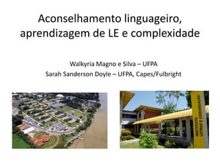 Aconselhamento linguageiro, 
aprendizagem de LE e complexidade 
Walkyria Magno e Silva – UFPA 
Sarah Sanderson Doyle – UFPA, Capes/Fulbright 
 
