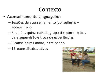 Contexto 
• Aconselhamento Linguageiro: 
– Sessões de aconselhamento (conselheiro + 
aconselhado) 
– Reuniões quinzenais do grupo dos conselheiros 
para supervisão e troca de experiências 
– 9 conselheiros ativos; 2 treinando 
– 15 aconselhados ativos 
 