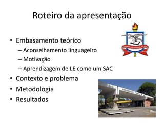 Roteiro da apresentação 
• Embasamento teórico 
– Aconselhamento linguageiro 
– Motivação 
– Aprendizagem de LE como um SA...