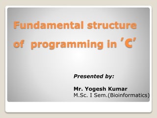 Fundamental structure
of programming in 'c'
Presented by:
Mr. Yogesh Kumar
M.Sc. I Sem.(Bioinformatics)
 