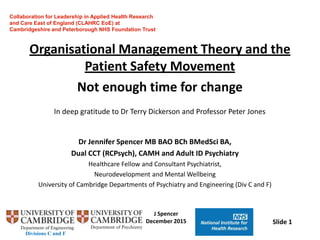 Divisions C and F
J Spencer
December 2015 Slide 1
Organisational Management Theory and the
Patient Safety Movement
Not enough time for change
Dr Jennifer Spencer MB BAO BCh BMedSci BA,
Dual CCT (RCPsych), CAMH and Adult ID Psychiatry
Healthcare Fellow and Consultant Psychiatrist,
Neurodevelopment and Mental Wellbeing
University of Cambridge Departments of Psychiatry and Engineering (Div C and F)
Collaboration for Leadership in Applied Health Research
and Care East of England (CLAHRC EoE) at
Cambridgeshire and Peterborough NHS Foundation Trust
In deep gratitude to Dr Terry Dickerson and Professor Peter Jones
 