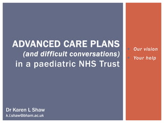  Our vision
 Your help
ADVANCED CARE PLANS
(and difficult conversations)
in a paediatric NHS Trust
Dr Karen L Shaw
k.l.shaw@bham.ac.uk
 