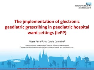Collaboration for Leadership in Applied Health Research and Care (CLAHRC) West Midlands
The implementation of electronic
paediatric prescribing in paediatric hospital
ward settings (IePP)
Albert Farre1 2 and Carole Cummins1
1 School of Health and Population Sciences, University of Birmingham
2 Research and Development, Birmingham Children’s Hospital NHS Foundation Trust
 