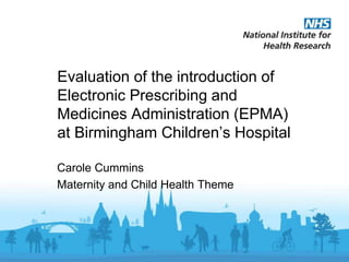 Evaluation of the introduction of
Electronic Prescribing and
Medicines Administration (EPMA)
at Birmingham Children’s Hospital
Carole Cummins
Maternity and Child Health Theme
 