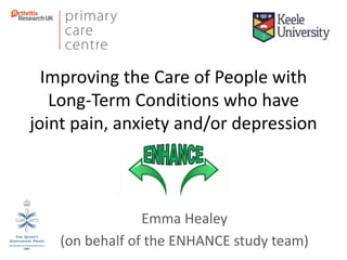 Improving the Care of People with
Long-Term Conditions who have
joint pain, anxiety and/or depression
Emma Healey
(on behalf of the ENHANCE study team)
 