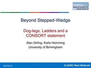 CLAHRC West Midlands
Beyond Stepped-Wedge
Dog-legs, Ladders and a
CONSORT statement
Alan Girling, Karla Hemming
University of Birmingham
06/07/2016 CLAHRC West Midlands
 