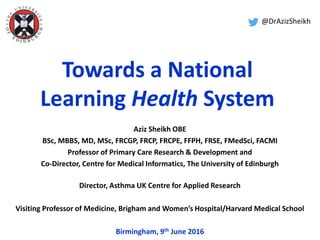 Towards a National
Learning Health System
Aziz Sheikh OBE
BSc, MBBS, MD, MSc, FRCGP, FRCP, FRCPE, FFPH, FRSE, FMedSci, FACMI
Professor of Primary Care Research & Development and
Co-Director, Centre for Medical Informatics, The University of Edinburgh
Director, Asthma UK Centre for Applied Research
Visiting Professor of Medicine, Brigham and Women’s Hospital/Harvard Medical School
Birmingham, 9th June 2016
@DrAzizSheikh
 