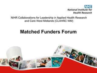 NIHR Collaborations for Leadership in Applied Health Research
and Care West Midlands (CLAHRC WM)
Matched Funders Forum
 