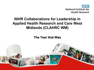 NIHR Collaborations for Leadership in
Applied Health Research and Care West
Midlands (CLAHRC WM)
The Year that Was
 