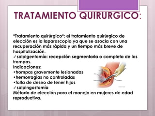 *Tratamiento quirúrgico*: el tratamiento quirúrgico de
elección es la laparoscopia ya que se asocia con una
recuperación más rápida y un tiempo más breve de
hospitalización.
✓salpigentomía: recepción segmentaria o completa de las
trompas.
Indicaciones:
•trompas gravemente lesionadas
•hemorragias no controladas
•falta de deseo de tener hijos
✓salpingostomía
Método de elección para el manejo en mujeres de edad
reproductiva.
TRATAMIENTO QUIRURGICO:
 