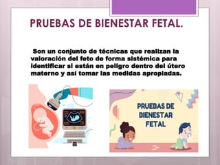 PRUEBAS DE BIENESTAR FETAL.
Son un conjunto de técnicas que realizan la
valoración del feto de forma sistémica para
identificar si están en peligro dentro del útero
materno y así tomar las medidas apropiadas.
 