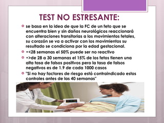  se basa en la idea de que la FC de un feto que se
encuentra bien y sin daños neurológicos reaccionará
con alteraciones transitorias a los movimientos fetales,
su corazón se va a activar con los movimientos su
resultado se condiciona por la edad gestacional.
 •<28 semanas el 50% puede ser no reactivo
 •>de 28 a 30 semanas el 15% de los fetos tienen una
alta tasa de falsos positivos pero la tasa de falsos
negativos es de 1.9 de cada 1000 casos
 "Si no hay factores de riesgo está contraindicado estos
controles antes de las 40 semanas"
TEST NO ESTRESANTE:
 