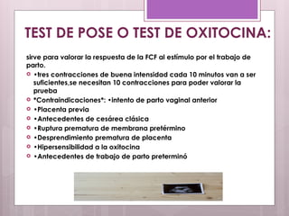 sirve para valorar la respuesta de la FCF al estímulo por el trabajo de
parto.
 •tres contracciones de buena intensidad cada 10 minutos van a ser
suficientes,se necesitan 10 contracciones para poder valorar la
prueba
 *Contraindicaciones*: •intento de parto vaginal anterior
 •Placenta previa
 •Antecedentes de cesárea clásica
 •Ruptura prematura de membrana pretérmino
 •Desprendimiento prematura de placenta
 •Hipersensibilidad a la oxitocina
 •Antecedentes de trabajo de parto preterminó
TEST DE POSE O TEST DE OXITOCINA:
 