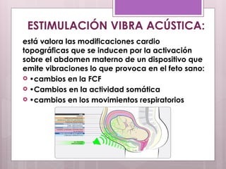 está valora las modificaciones cardio
topográficas que se inducen por la activación
sobre el abdomen materno de un dispositivo que
emite vibraciones lo que provoca en el feto sano:
 •cambios en la FCF
 •Cambios en la actividad somática
 •cambios en los movimientos respiratorios
ESTIMULACIÓN VIBRA ACÚSTICA:
 