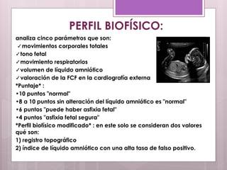 analiza cinco parámetros que son:
✓movimientos corporales totales
✓tono fetal
✓movimiento respiratorios
✓volumen de líquido amniótico
✓valoración de la FCF en la cardiografía externa
*Puntaje* :
•10 puntos "normal"
•8 a 10 puntos sin alteración del líquido amniótico es "normal"
•6 puntos "puede haber asfixia fetal"
•4 puntos "asfixia fetal segura"
*Perfil biofísico modificado* : en este solo se consideran dos valores
qué son:
1) registro topográfico
2) índice de líquido amniótico con una alta tasa de falso positivo.
PERFIL BIOFÍSICO:
 