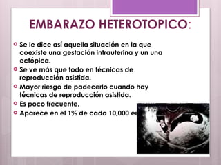  Se le dice así aquella situación en la que
coexiste una gestación intrauterina y un una
ectópica.
 Se ve más que todo en técnicas de
reproducción asistida.
 Mayor riesgo de padecerlo cuando hay
técnicas de reproducción asistida.
 Es poco frecuente.
 Aparece en el 1% de cada 10,000 embarazos.
EMBARAZO HETEROTOPICO:
 