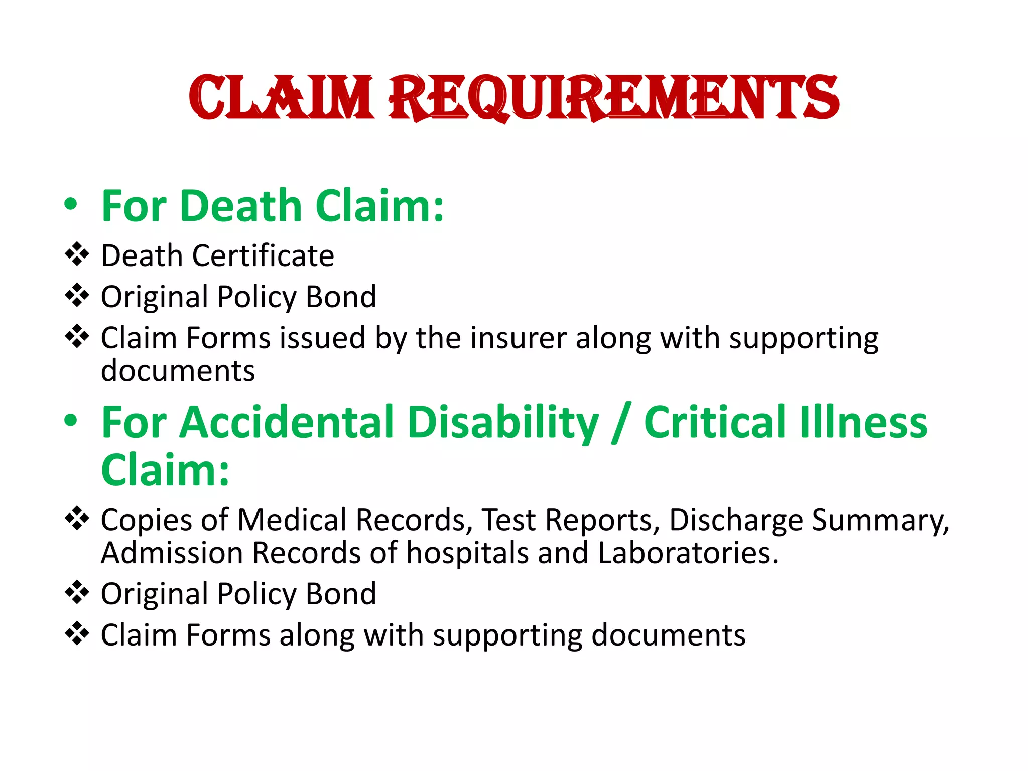 Claim requirements
• For Death Claim:
 Death Certificate
 Original Policy Bond
 Claim Forms issued by the insurer along with supporting
documents

• For Accidental Disability / Critical Illness
Claim:
 Copies of Medical Records, Test Reports, Discharge Summary,
Admission Records of hospitals and Laboratories.
 Original Policy Bond
 Claim Forms along with supporting documents

 